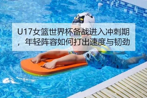 U17女篮世界杯备战进入冲刺期，年轻阵容如何打出速度与韧劲