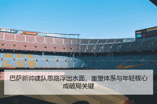 巴萨新帅建队思路浮出水面，重塑体系与年轻核心成破局关键